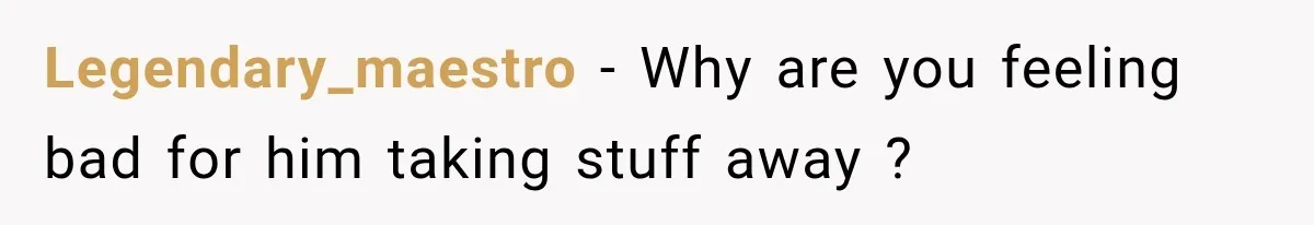 Legendary_maestro − Why are you feeling bad for him taking stuff away ?