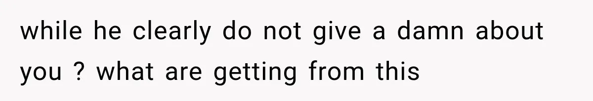 while he clearly do not give a damn about you ? what are getting from this