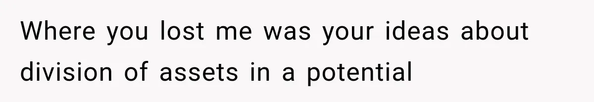 Where you lost me was your ideas about division of assets in a potential