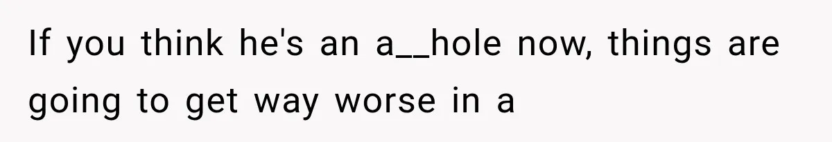 If you think he's an a__hole now, things are going to get way worse in a