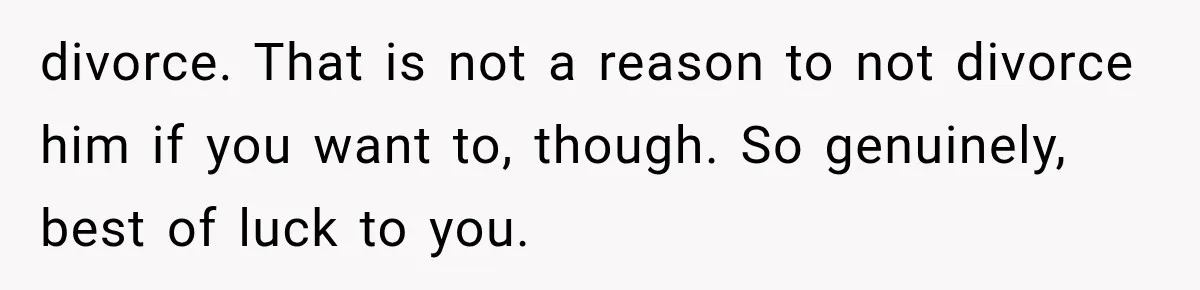 divorce. That is not a reason to not divorce him if you want to, though. So genuinely, best of luck to you.