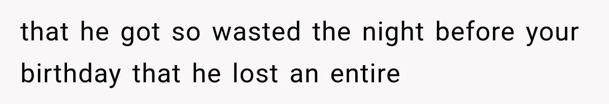 that he got so wasted the night before your birthday that he lost an entire