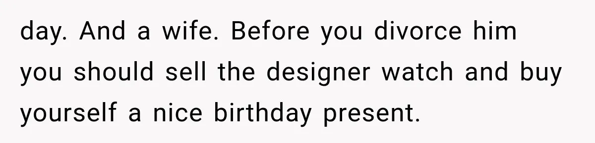 day. And a wife. Before you divorce him you should sell the designer watch and buy yourself a nice birthday present.