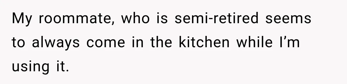 My roommate, who is semi-retired seems to always come in the kitchen while I’m using it.