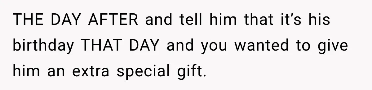 THE DAY AFTER and tell him that it’s his birthday THAT DAY and you wanted to give him an extra special gift.