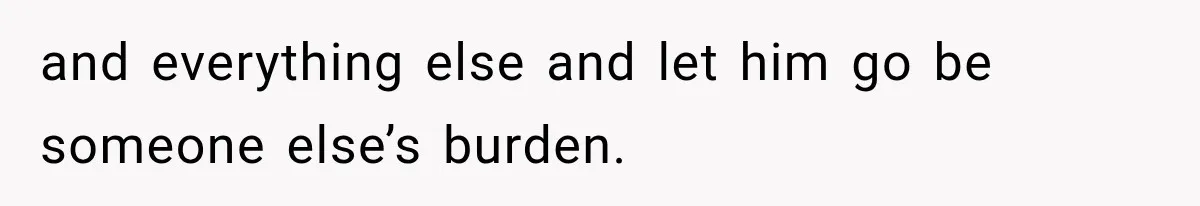 and everything else and let him go be someone else’s burden.