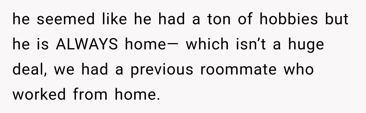 he seemed like he had a ton of hobbies but he is ALWAYS home— which isn’t a huge deal, we had a previous roommate who worked from home.