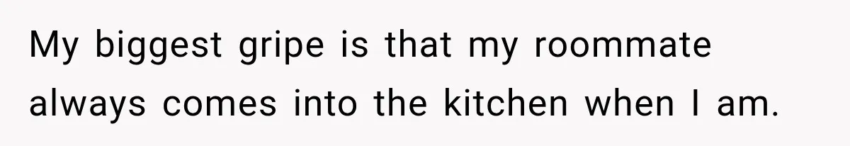 My biggest gripe is that my roommate always comes into the kitchen when I am.
