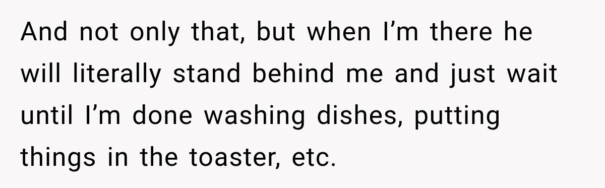 And not only that, but when I’m there he will literally stand behind me and just wait until I’m done washing dishes, putting things in the toaster, etc.