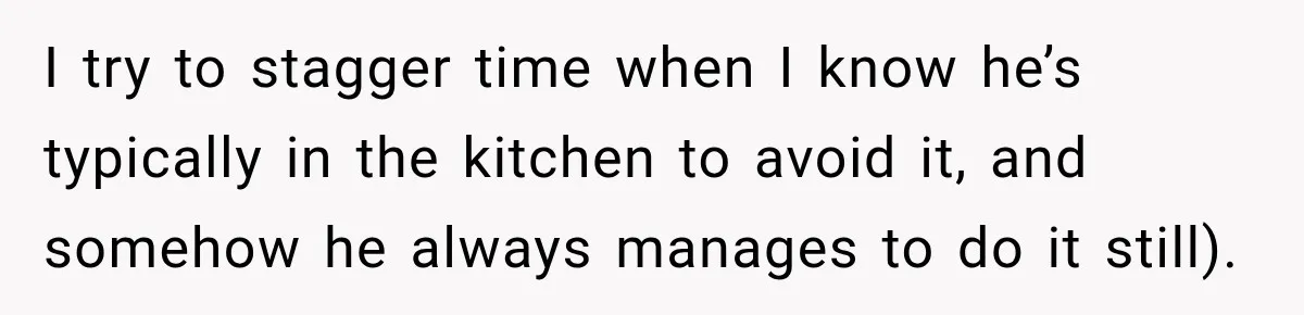 I try to stagger time when I know he’s typically in the kitchen to avoid it, and somehow he always manages to do it still).