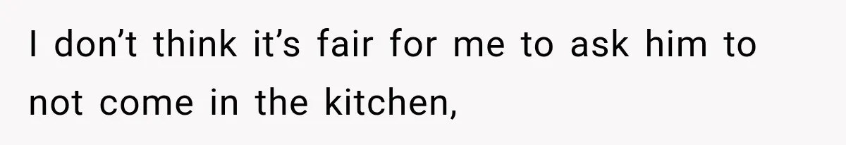 I don’t think it’s fair for me to ask him to not come in the kitchen,