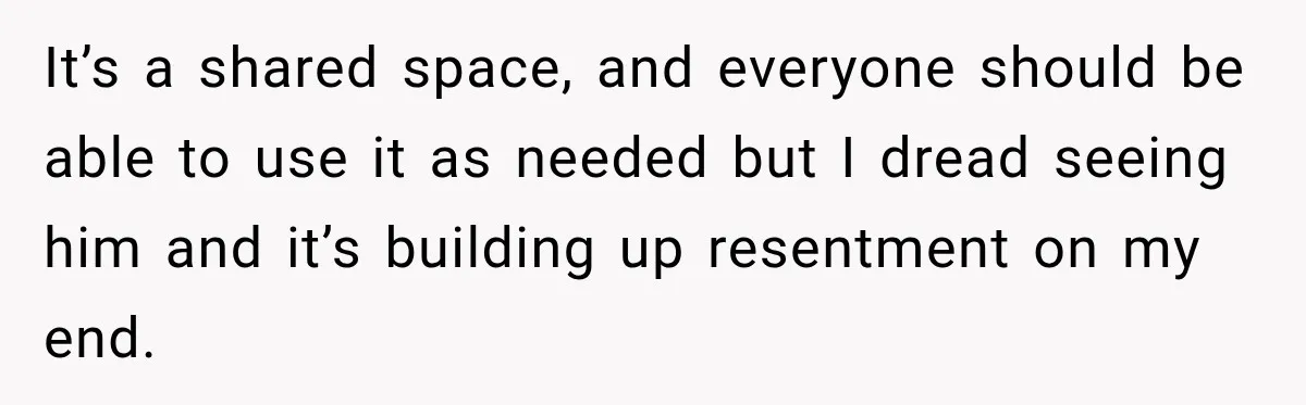 It’s a shared space, and everyone should be able to use it as needed but I dread seeing him and it’s building up resentment on my end.