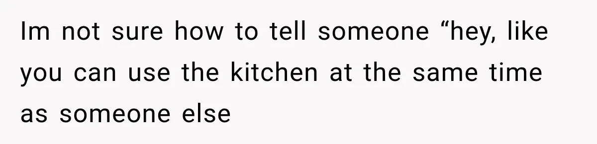 Im not sure how to tell someone “hey, like you can use the kitchen at the same time as someone else