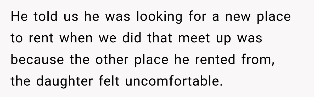 He told us he was looking for a new place to rent when we did that meet up was because the other place he rented from, the daughter felt uncomfortable.