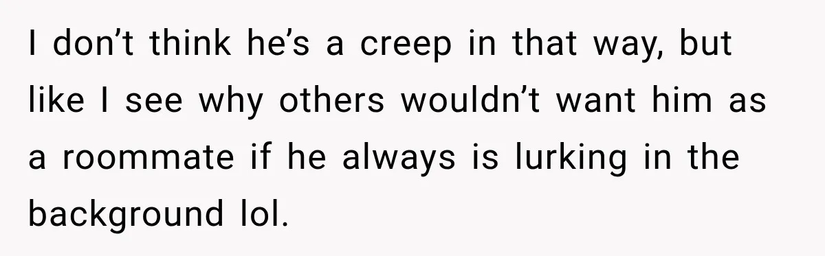 I don’t think he’s a creep in that way, but like I see why others wouldn’t want him as a roommate if he always is lurking in the background lol.
