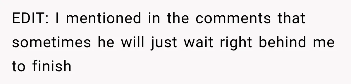 EDIT: I mentioned in the comments that sometimes he will just wait right behind me to finish