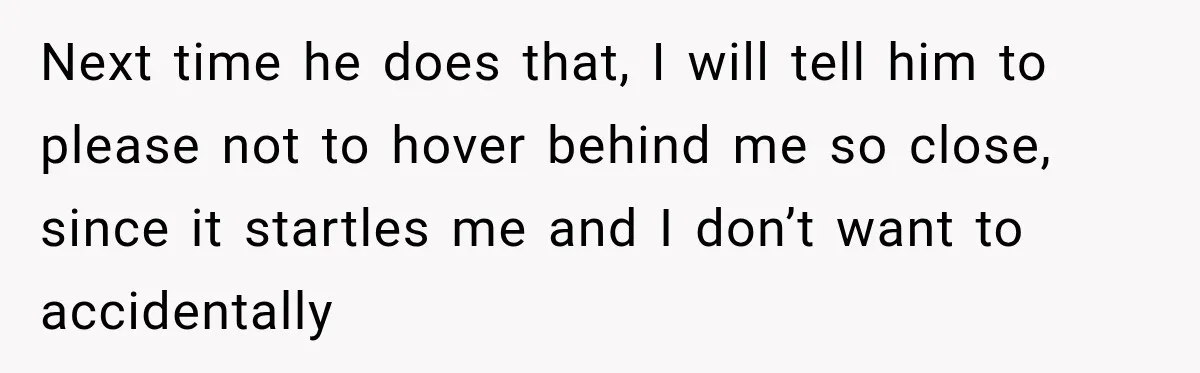 Next time he does that, I will tell him to please not to hover behind me so close, since it startles me and I don’t want to accidentally