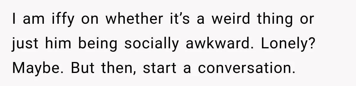 I am iffy on whether it’s a weird thing or just him being socially awkward. Lonely? Maybe. But then, start a conversation.