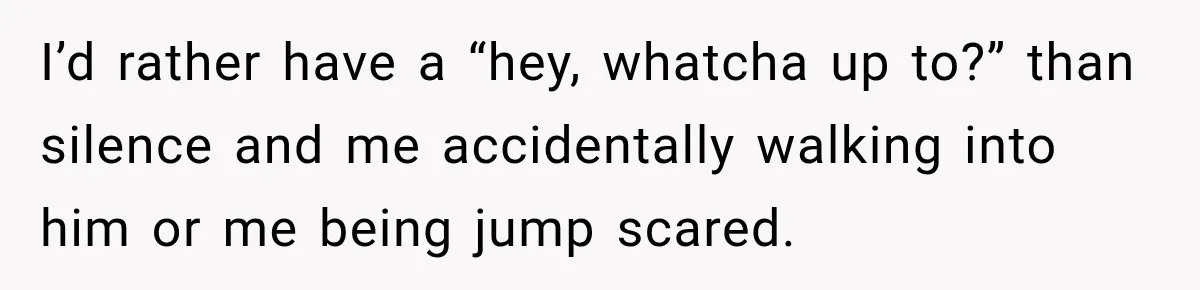 I’d rather have a “hey, whatcha up to?” than silence and me accidentally walking into him or me being jump scared.