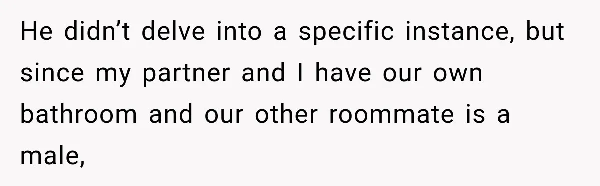 He didn’t delve into a specific instance, but since my partner and I have our own bathroom and our other roommate is a male,