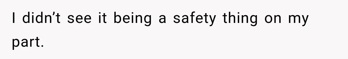I didn’t see it being a safety thing on my part.
