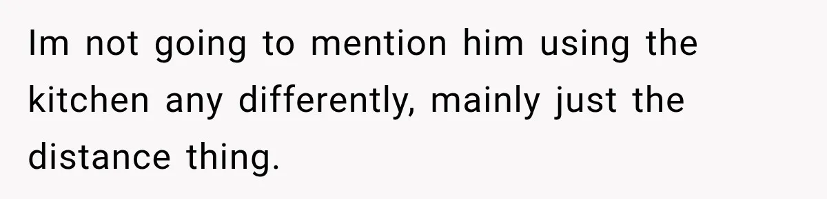 Im not going to mention him using the kitchen any differently, mainly just the distance thing.