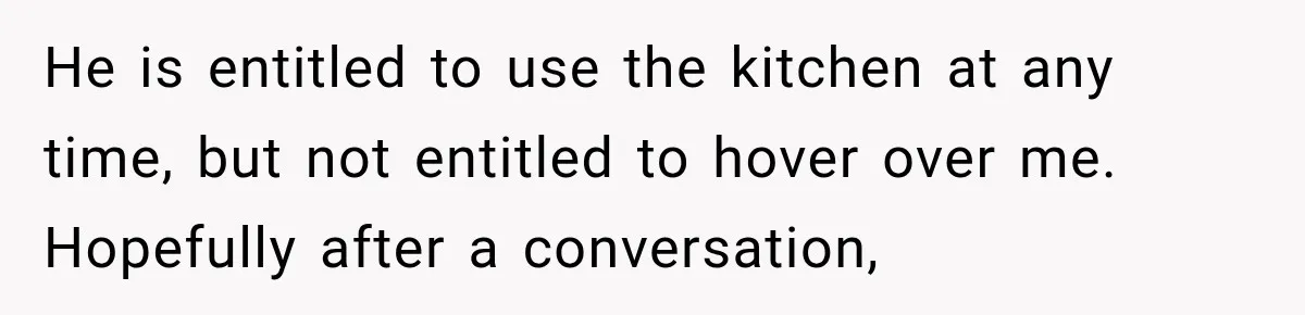 He is entitled to use the kitchen at any time, but not entitled to hover over me. Hopefully after a conversation,