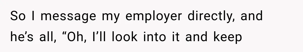 So I message my employer directly, and he’s all, “Oh, I’ll look into it and keep