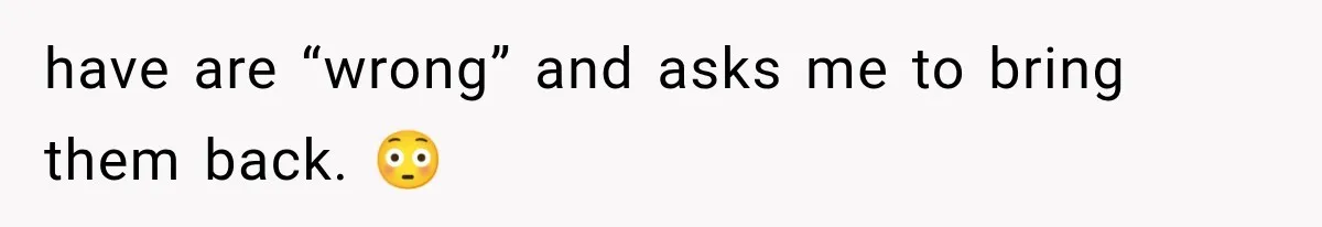 have are “wrong” and asks me to bring them back. 😳