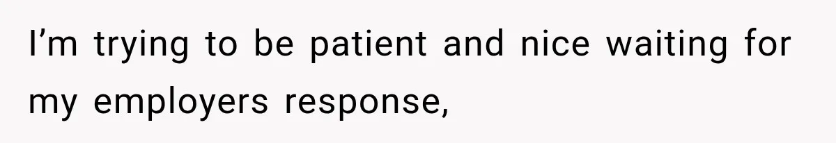 I’m trying to be patient and nice waiting for my employers response,