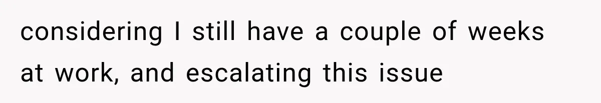 considering I still have a couple of weeks at work, and escalating this issue