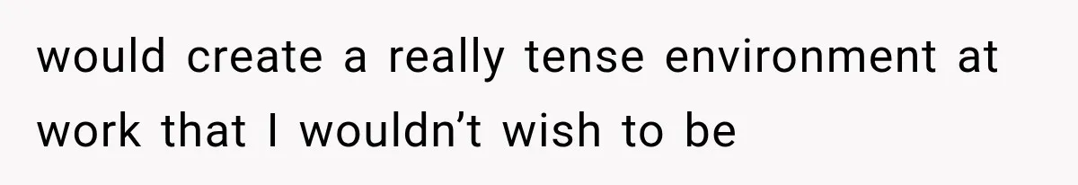 would create a really tense environment at work that I wouldn’t wish to be