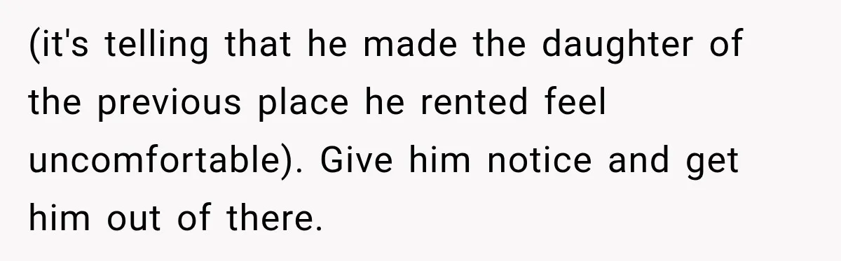 (it's telling that he made the daughter of the previous place he rented feel uncomfortable). Give him notice and get him out of there.