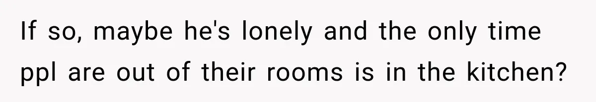If so, maybe he's lonely and the only time ppl are out of their rooms is in the kitchen?