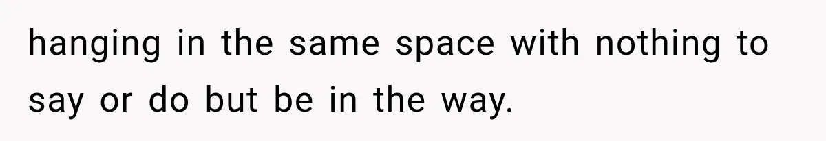 hanging in the same space with nothing to say or do but be in the way.