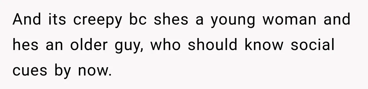 And its creepy bc shes a young woman and hes an older guy, who should know social cues by now.