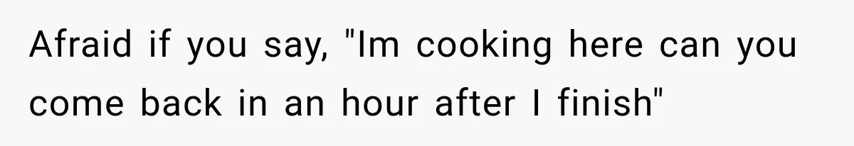 Afraid if you say, "Im cooking here can you come back in an hour after I finish"