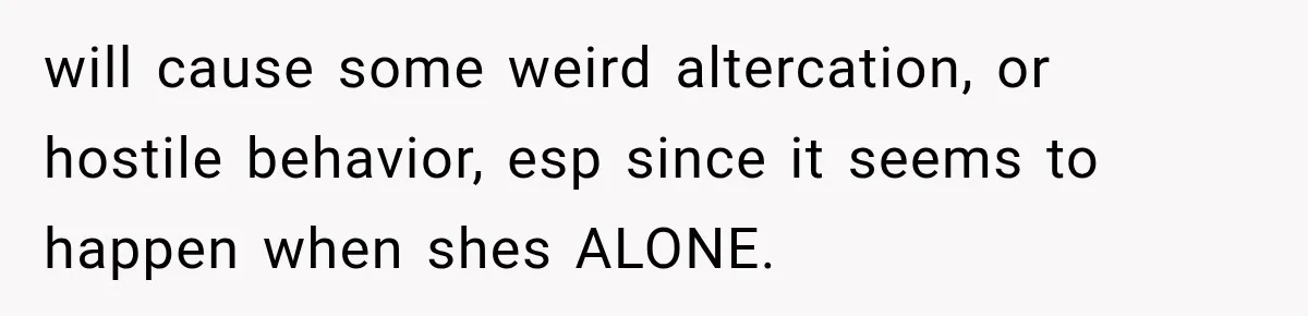 will cause some weird altercation, or hostile behavior, esp since it seems to happen when shes ALONE.