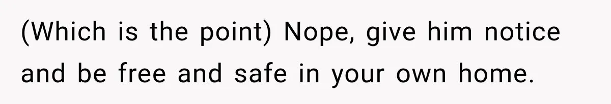 (Which is the point) Nope, give him notice and be free and safe in your own home.