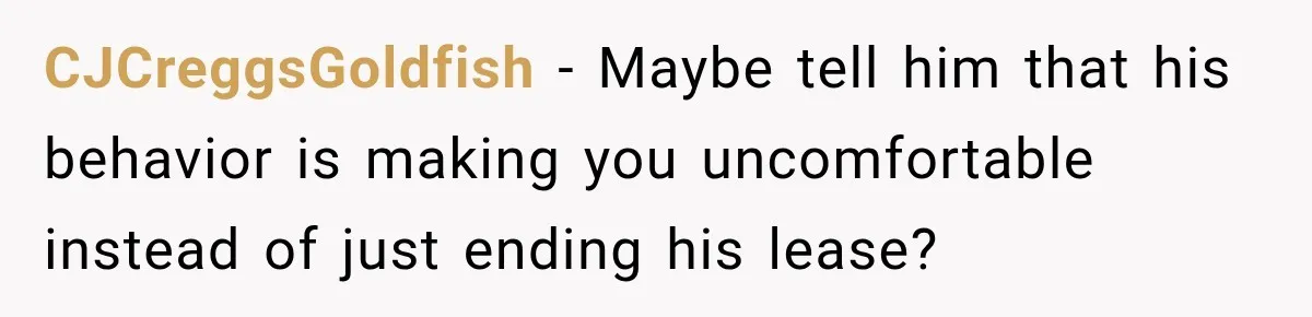 CJCreggsGoldfish − Maybe tell him that his behavior is making you uncomfortable instead of just ending his lease?