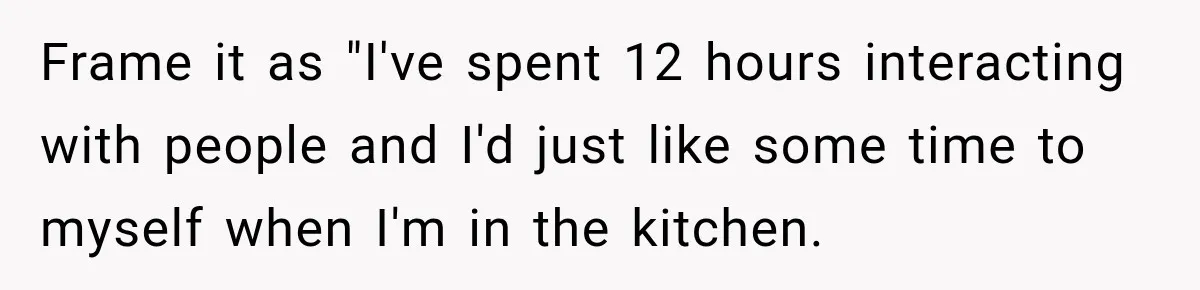 Frame it as "I've spent 12 hours interacting with people and I'd just like some time to myself when I'm in the kitchen.