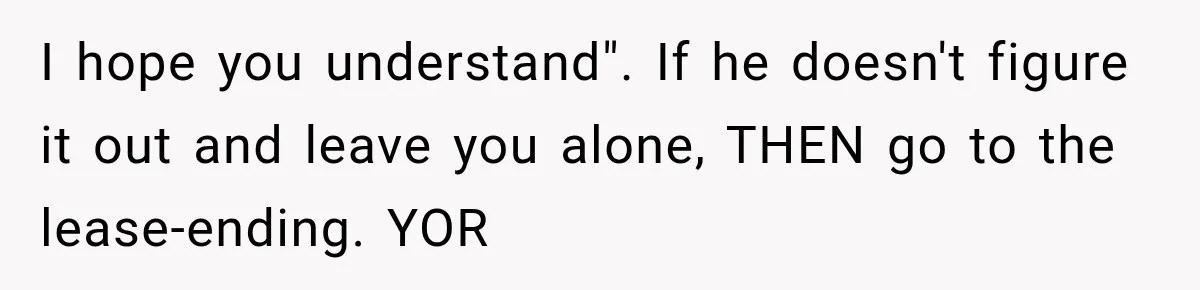 I hope you understand". If he doesn't figure it out and leave you alone, THEN go to the lease-ending. YOR