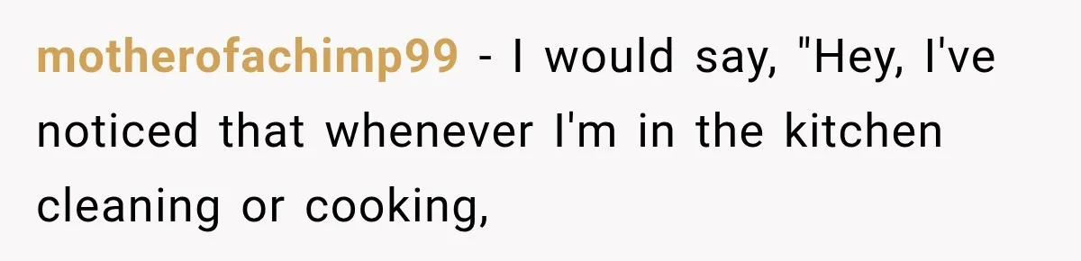 motherofachimp99 − I would say, "Hey, I've noticed that whenever I'm in the kitchen cleaning or cooking,