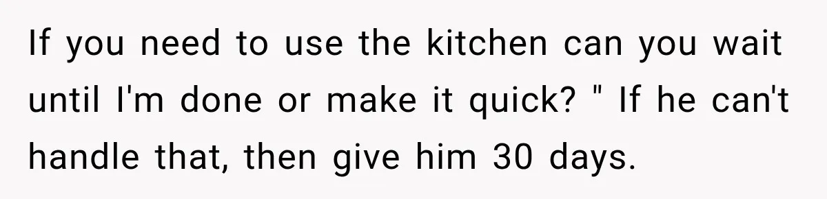 If you need to use the kitchen can you wait until I'm done or make it quick? " If he can't handle that, then give him 30 days.