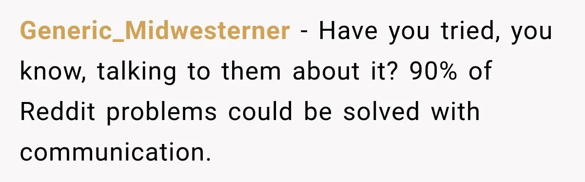 Generic_Midwesterner − Have you tried, you know, talking to them about it? 90% of Reddit problems could be solved with communication.