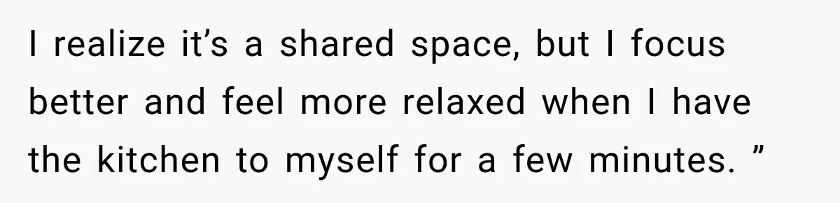 I realize it’s a shared space, but I focus better and feel more relaxed when I have the kitchen to myself for a few minutes. ”