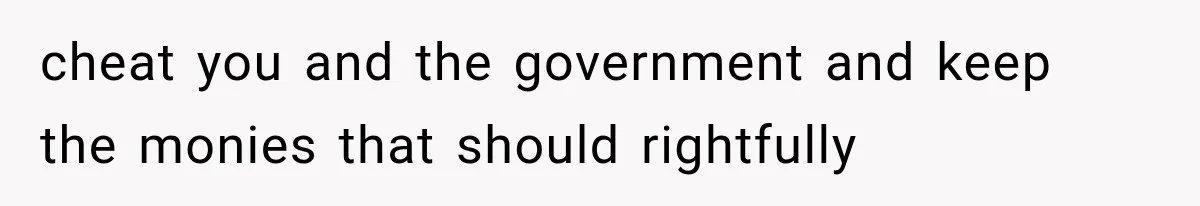 cheat you and the government and keep the monies that should rightfully