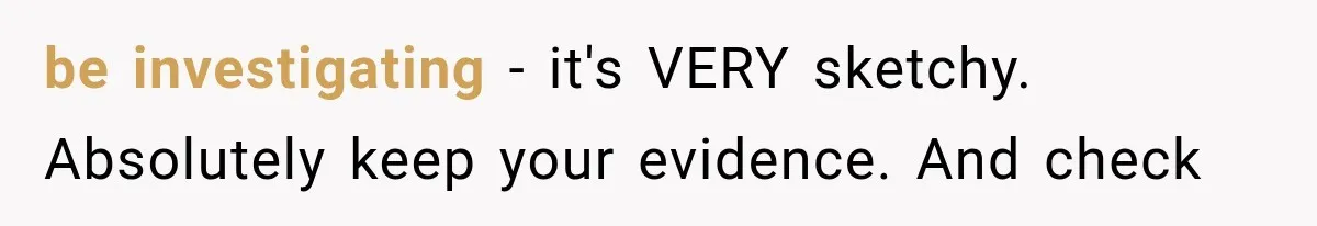 be investigating - it's VERY sketchy. Absolutely keep your evidence. And check