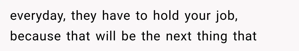 everyday, they have to hold your job, because that will be the next thing that
