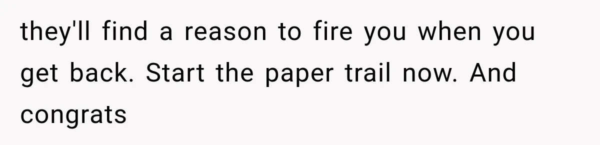 they'll find a reason to fire you when you get back. Start the paper trail now. And congrats